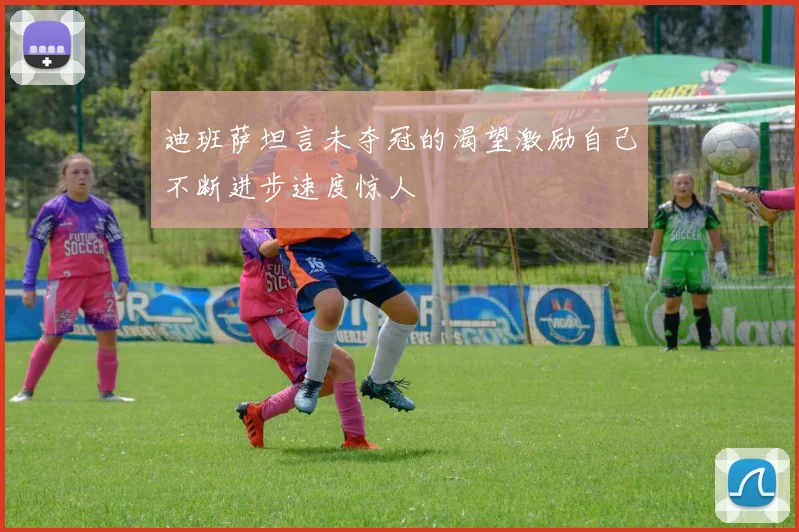 迪班萨坦言未夺冠的渴望激励自己不断进步速度惊人